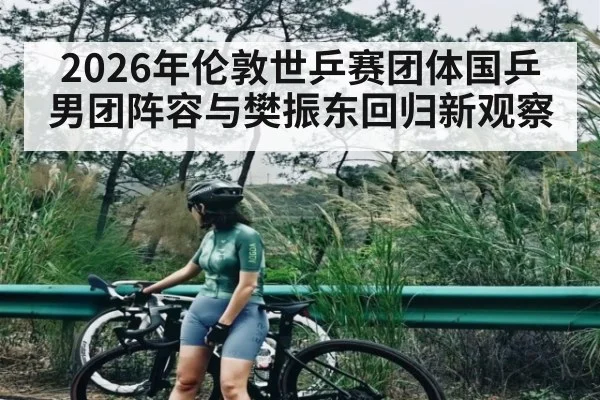 2026年伦敦世乒赛团体国乒男团阵容与樊振东回归新观察