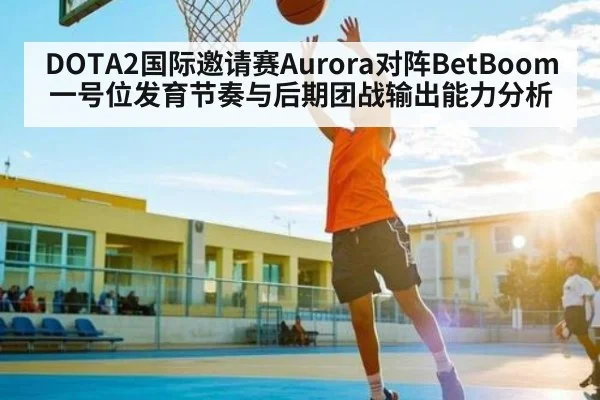 DOTA2国际邀请赛Aurora对阵BetBoom一号位发育节奏与后期团战输出能力分析